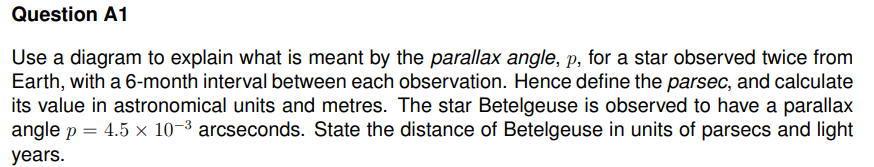 Question A1
Use a diagram to explain what is meant by the parallax angle, p, for a star observed twice from
Earth, with a 6-month interval between each observation. Hence define the parsec, and calculate
its value in astronomical units and metres. The star Betelgeuse is observed to have a parallax
angle p = 4.5 x 10-³ arcseconds. State the distance of Betelgeuse in units of parsecs and light
years.