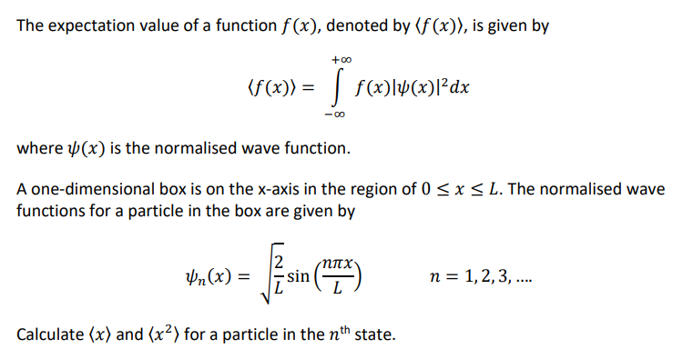 The expectation value of a function f(x), denoted by (f(x)), is given by
(f(x)) = f(x)\(x)|³dx
+00
Yn(x) =
where (x) is the normalised wave function.
A one-dimensional box is on the x-axis in the region of 0 ≤ x ≤ L. The normalised wave
functions for a particle in the box are given by
-sin
-8
Calculate (x) and (x²) for a particle in the nth state.
n = 1, 2, 3, ....