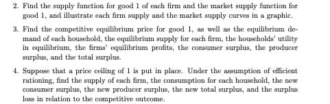 2. Find the supply function for good 1 of each firm and the market supply function for
good 1, and illustrate each firm supply and the market supply curves in a graphic.
3. Find the competitive equilibrium price for good 1, as well as the equilibrium de-
mand of each household, the equilibrium supply for each firm, the households' utility
in equilibrium, the firms' equilibrium profits, the consumer surplus, the producer
surplus, and the total surplus.
4. Suppose that a price ceiling of 1 is put in place. Under the assumption of efficient
rationing, find the supply of each firm, the consumption for each household, the new
consumer surplus, the new producer surplus, the new total surplus, and the surplus
loss in relation to the competitive outcome.
