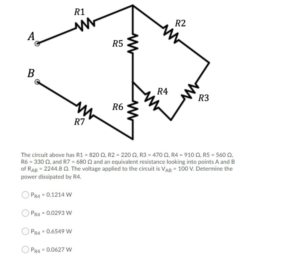 R1
R2
А
R5
B
R4
R3
R6
R7
The circuit above has R1 = 820 Q, R2 = 220 2, R3 = 470 O, R4 = 910 2, R5 = 560 N,
R6 = 330 Q, and R7 = 680 Q and an equivalent resistance looking into points A and B
of RAB = 2244.8 Q. The voltage applied to the circuit is VAB = 100 V. Determine the
%3D
power dissipated by R4.
PR4
= 0.1214 W
PR4
= 0.0293 W
PR4
= 0.6549 W
= 0.0627 W
PR4
