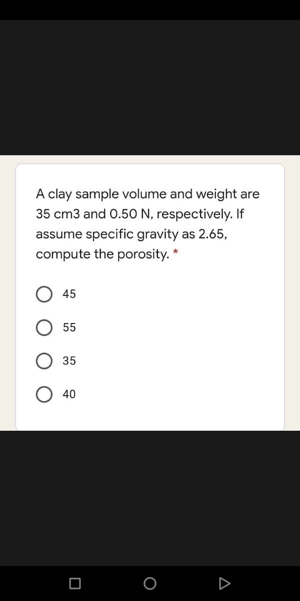 A clay sample volume and weight are
35 cm3 and 0.50 N, respectively. If
assume specific gravity as 2.65,
compute the porosity.
45
55
35
40
A
