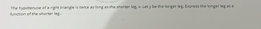 The hypotenuse of a right triangle is twice as long as the shorter leg. x. Let y be the longer leg. Express the longer leg as a
function of the shorter leg...
