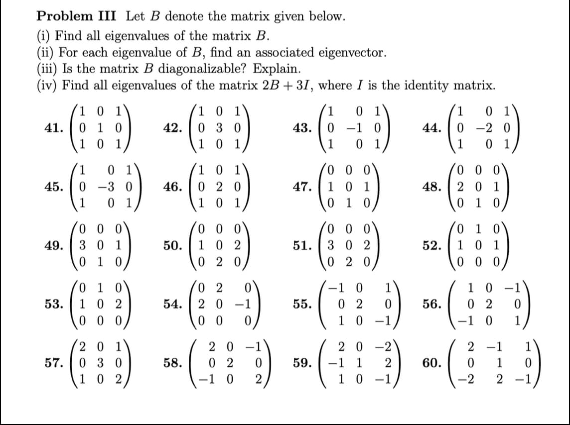 Problem III Let B denote the matrix given below.
(i) Find all eigenvalues of the matrix B.
(ii) For each eigenvalue of B, find an associated eigenvector.
(iii) Is the matrix B diagonalizable? Explain.
(iv) Find all eigenvalues of the matrix 2B + 31, where I is the identity matrix.
41.
45.
49.
53.
57.
1 0 1
010
10 1
1
-3 0
0 1
000
3
1
01 0
0 1
1 02
000
201
030
102
42.
46.
50.
54.
10
030
101
101
020
101
000
102
020
02
20 -1
00
20 -1
0
2
58. 0
-1 0
43. 0
47.
51.
1 0
-1
1 0 1
55.
000
1 0 1
01
0
0
0
302
020
-1 0
1
02
0
10 -1
20-2
59. -1 1
2
10 -1
1
44. 0
1
48.
52.
56.
60.
0
-20
0
00
201
010
010
101
000
0
02
-1 0
2 -1
0
1
2
0
1
1
0