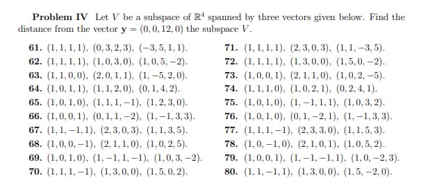 Problem IV Let V be a subspace of R4 spanned by three vectors given below. Find the
distance from the vector y = (0, 0, 12, 0) the subspace V.
61. (1,1, 1, 1), (0,3,2,3), (-3, 5, 1, 1).
62. (1,1, 1, 1), (1,0,3,0), (1, 0,5, -2).
63. (1,1,0,0), (2,0,1,1), (1, -5,2,0).
64. (1,0, 1, 1), (1, 1,2,0), (0, 1, 4, 2).
65. (1,0,1,0), (1, 1, 1,-1), (1,2,3,0).
66. (1,0,0,1), (0, 1, 1,-2), (1,-1,3,3).
67. (1,1,-1, 1), (2,3,0,3), (1, 1, 3, 5).
68. (1,0,0,-1), (2,1,1,0), (1,0, 2, 5).
69. (1,0, 1,0), (1,-1, 1,-1), (1, 0, 3, -2).
70. (1,1,1,-1), (1,3,0,0), (1,5, 0, 2).
71. (1,1,1, 1), (2,3,0,3), (1, 1, -3,5).
72. (1, 1, 1, 1), (1,3,0,0), (1,5, 0, -2).
73. (1,0,0,1), (2, 1, 1,0), (1,0,2,-5).
74. (1,1,1,0), (1, 0, 2, 1), (0, 2, 4, 1).
75. (1,0,1,0), (1,-1, 1, 1), (1,0,3, 2).
76. (1,0,1,0), (0, 1, -2, 1), (1,-1,3,3).
77. (1,1,1,-1), (2,3,3,0), (1,1,5,3).
78. (1,0,-1,0), (2, 1, 0, 1), (1,0,5, 2).
79. (1,0,0,1), (1,-1,-1, 1), (1, 0, -2, 3).
80. (1,1,-1,1), (1,3,0,0), (1,5, -2,0).