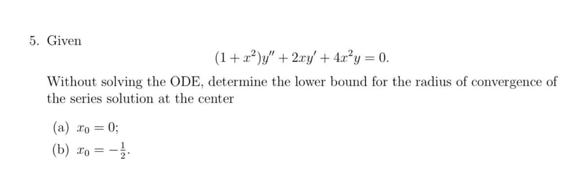 5. Given
(1 + x²)y" + 2xy' + 4x²y = 0.
Without solving the ODE, determine the lower bound for the radius of convergence of
the series solution at the center
(a) x₁ = 0;
(b) x₁ = -1/1.