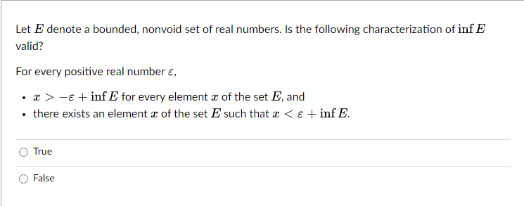 Let E denote a bounded, nonvoid set of real numbers. Is the following characterization of inf E
valid?
For every positive real number &,
• x > −ɛ +inf E for every element of the set E, and
there exists an element of the set E such that x < € +inf E.
True
False