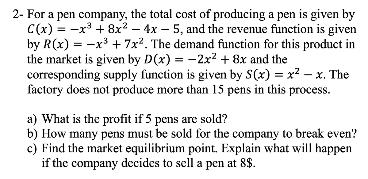 3
2- For a pen company, the total cost of producing a pen is given by
C(x) = −x³ + 8x² - 4x − 5, and the revenue function is given
by R(x) = −x³ + 7x². The demand function for this product in
the market is given by D(x) = −2x² + 8x and the
corresponding supply function is given by S(x) = x²-x. The
factory does not produce more than 15 pens in this process.
a) What is the profit if 5 pens are sold?
b) How many pens must be sold for the company to break even?
c) Find the market equilibrium point. Explain what will happen
if the company decides to sell a pen at 8$.