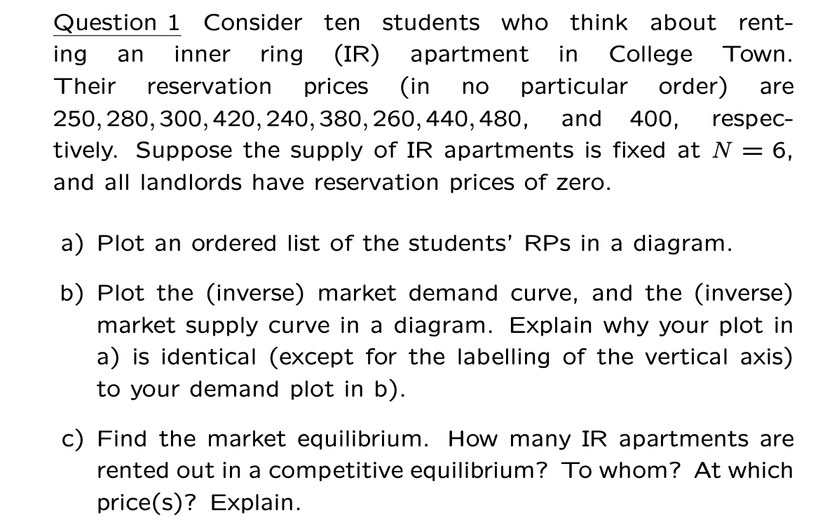 Question 1 Consider ten students who think about rent-
ing an inner ring (IR) apartment in College Town.
Their reservation prices (in no particular order) are
250, 280, 300, 420, 240, 380, 260, 440, 480, and 400, respec-
tively. Suppose the supply of IR apartments is fixed at N = 6,
and all landlords have reservation prices of zero.
a) Plot an ordered list of the students' RPs in a diagram.
b) Plot the (inverse) market demand curve, and the (inverse)
market supply curve in a diagram. Explain why your plot in
a) is identical (except for the labelling of the vertical axis)
to your demand plot in b).
c) Find the market equilibrium. How many IR apartments are
rented out in a competitive equilibrium? To whom? At which
price(s)? Explain.