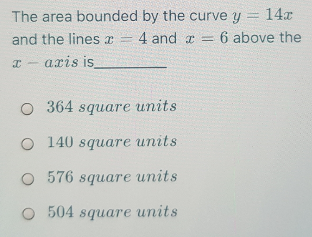 The area bounded by the curve y = 14.x
and the lines x = 4 and x = 6 above the
x- axis is
364 square units
O 140 square units
O 576 square units
504 square units
