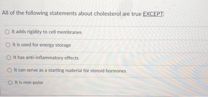 All of the following statements about cholesterol are true EXCEPT:
It adds rigidity to cell membranes
It is used for energy storage
O It has anti-inflammatory effects
It can serve as a starting material for steroid hormones
O It is non-polar
