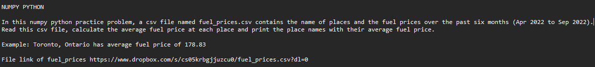 NUMPY PYTHON
In this numpy python practice problem, a csv file named fuel_prices.csv contains the name of places and the fuel prices over the past six months (Apr 2022 to Sep 2022).
Read this csv file, calculate the average fuel price at each place and print the place names with their average fuel price.
Example: Toronto, Ontario has average fuel price of 178.83
File link of fuel_prices
https://www.dropbox.com/s/cs05krbgjjuzcuo/fuel_prices.csv?dl=0