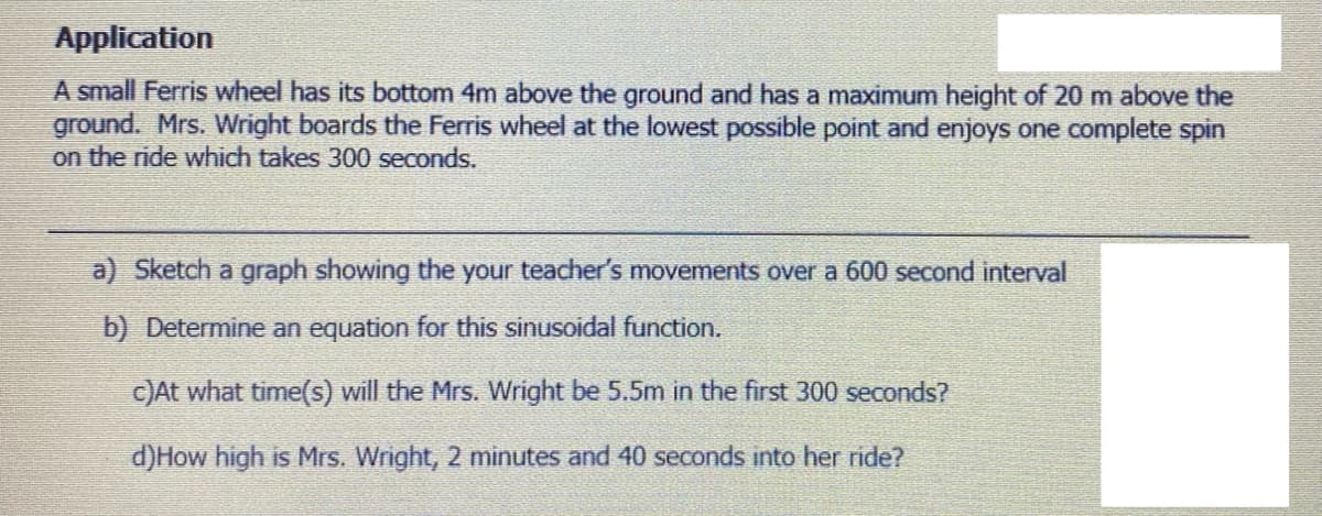 Application
A small Ferris wheel has its bottom 4m above the ground and has a maximum height of 20 m above the
ground. Mrs. Wright boards the Ferris wheel at the lowest possible point and enjoys one complete spin
on the ride which takes 300 seconds.
a) Sketch a graph showing the your teacher's movements over a 600 second interval
b) Determine an equation for this sinusoidal function.
C)At what time(s) will the Mrs. Wright be 5.5m in the first 300 seconds?
d)How high is Mrs. Wright, 2 minutes and 40 seconds into her ride?
