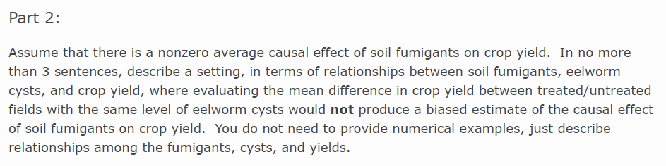 Part 2:
Assume that there is a nonzero average causal effect of soil fumigants on crop yield. In no more
than 3 sentences, describe a setting, in terms of relationships between soil fumigants, eelworm
cysts, and crop yield, where evaluating the mean difference in crop yield between treated/untreated
fields with the same level of eelworm cysts would not produce a biased estimate of the causal effect
of soil fumigants on crop yield. You do not need to provide numerical examples, just describe
relationships among the fumigants, cysts, and yields.
