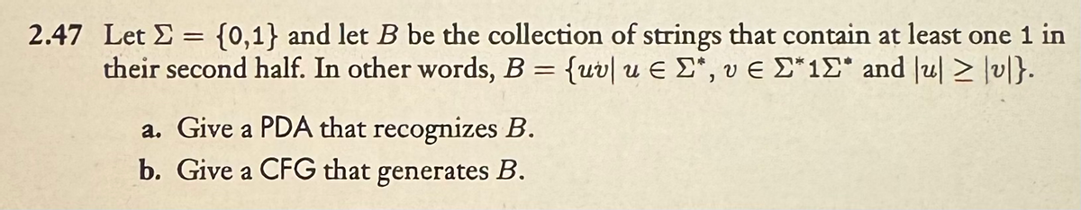 2.47 Let = {0,1} and let B be the collection of strings that contain at least one 1 in
Σ
their second half. In other words, B = {uv|ueΣ, ve Σ*12* and ul > lv|}.
u|
a. Give a PDA that recognizes B.
b. Give a CFG that generates B.