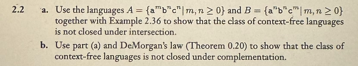 2.2
a. Use the languages A = {ab"c" | m, n > 0} and B = {abc|m, n ≥ 0}
together with Example 2.36 to show that the class of context-free languages
is not closed under intersection.
b. Use part (a) and DeMorgan's law (Theorem 0.20) to show that the class of
context-free languages is not closed under complementation.