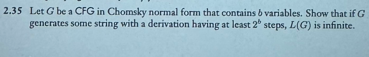 2.35 Let G be a CFG in Chomsky normal form that contains 6 variables. Show that if G
generates some string with a derivation having at least 2° steps, L(G) is infinite.