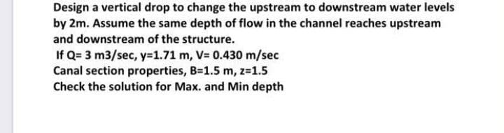 Design a vertical drop to change the upstream to downstream water levels
by 2m. Assume the same depth of flow in the channel reaches upstream
and downstream of the structure.
If Q= 3 m3/sec, y=1.71 m, V= 0.430 m/sec
Canal section properties, B-1.5 m, z-1.5
Check the solution for Max. and Min depth

