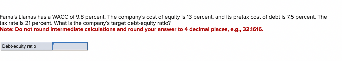 Fama's Llamas has a WACC of 9.8 percent. The company's cost of equity is 13 percent, and its pretax cost of debt is 7.5 percent. The
tax rate is 21 percent. What is the company's target debt-equity ratio?
Note: Do not round intermediate calculations and round your answer to 4 decimal places, e.g., 32.1616.
Debt-equity ratio