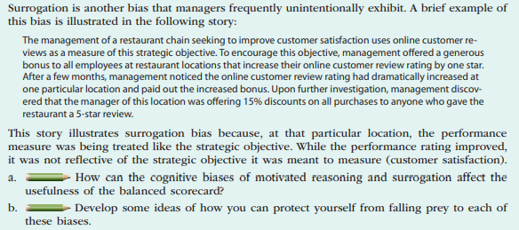 Surrogation is another bias that managers frequently unintentionally exhibit. A brief example of
this bias is illustrated in the following story:
The management of a restaurant chain seeking to improve customer satisfaction uses online customer re-
views as a measure of this strategic objective. To encourage this objective, management offered a generous
bonus to all employees at restaurant locations that increase their online customer review rating by one star.
After a few months, management noticed the online customer review rating had dramatically increased at
one particular location and paid out the increased bonus. Upon further investigation, management discov-
ered that the manager of this location was offering 15% discounts on all purchases to anyone who gave the
restaurant a 5-star review.
This story illustrates surrogation bias because, at that particular location, the performance
measure was being treated like the strategic objective. While the performance rating improved,
it was not reflective of the strategic objective it was meant to measure (customer satisfaction).
a.
How can the cognitive biases of motivated reasoning and surrogation affect the
usefulness of the balanced scorecard?
b.
Develop some ideas of how you can protect yourself from falling prey to each of
these biases.
