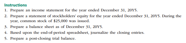 Instructions
1. Prepare an income statement for the year ended December 31, 20Y5.
2. Prepare a statement of stockholders' equity for the year ended December 31, 20Y5. During the
year, common stock of $25,000 was issued.
3. Prepare a balance sheet as of December 31, 20Y5.
4. Based upon the end-of-period spreadsheet, journalize the closing entries.
5. Prepare a post-closing trial balance.

