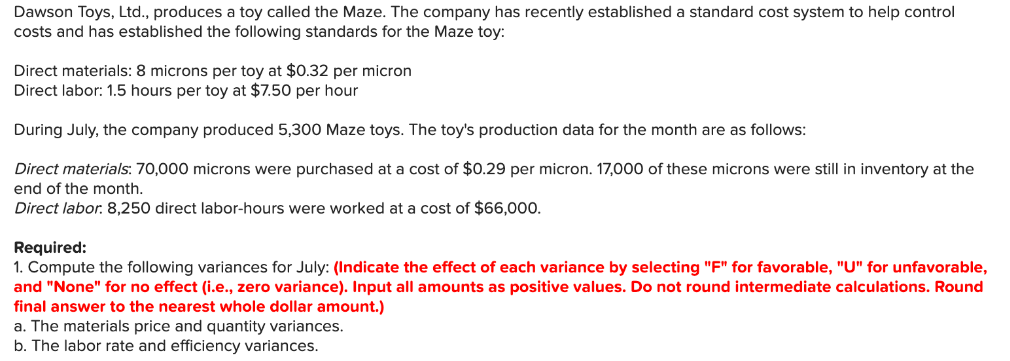 Dawson Toys, Ltd., produces a toy called the Maze. The company has recently established a standard cost system to help control
costs and has established the following standards for the Maze toy:
Direct materials: 8 microns per toy at $0.32 per micron
Direct labor: 1.5 hours per toy at $7.50 per hour
During July, the company produced 5,300 Maze toys. The toy's production data for the month are as follows:
Direct materials: 70,000 microns were purchased at a cost of $0.29 per micron. 17,000 of these microns were still in inventory at the
end of the month.
Direct labor. 8,250 direct labor-hours were worked at a cost of $66,00o.
Required:
1. Compute the following variances for July: (Indicate the effect of each variance by selecting "F" for favorable, "U" for unfavorable,
and "None" for no effect (i.e., zero variance). Input all amounts as positive values. Do not round intermediate calculations. Round
final answer to the nearest whole dollar amount.)
a. The materials price and quantity variances.
b. The labor rate and efficiency variances.
