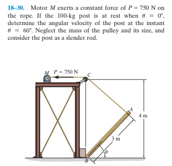 18-30. Motor M exerts a constant force of P = 750 N on
the rope. If the 100-kg post is at rest when e = 0,
determine the angular velocity of the post at the instant
e = 60°. Neglect the mass of the pulley and its size, and
consider the post as a slender rod.
P = 750 N
4 m
3 m
