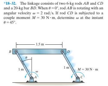 *18-32. The linkage consists of two 6-kg rods AB and CD
and a 20-kg bar BD. When 0 =0°, rod AB is rotating with an
angular velocity w = 2 rad/s. If rod CD is subjected to a
couple moment M = 30 N m, determine w at the instant
e = 45°.
1.5 m
1m
1m
M = 30 N - m
