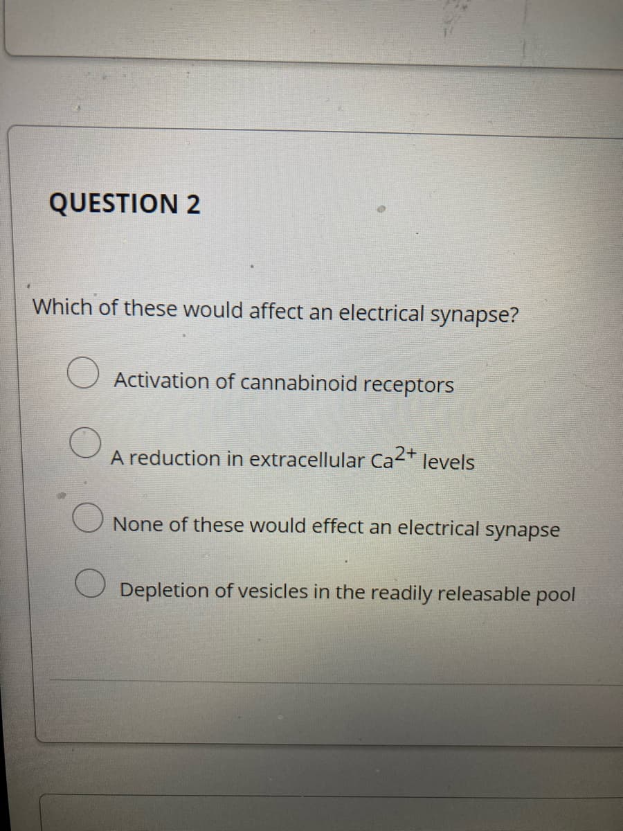 QUESTION 2
Which of these would affect an electrical synapse?
Activation of cannabinoid receptors
A reduction in extracellular Ca2+
levels
None of these would effect an electrical synapse
Depletion of vesicles in the readily releasable pool
