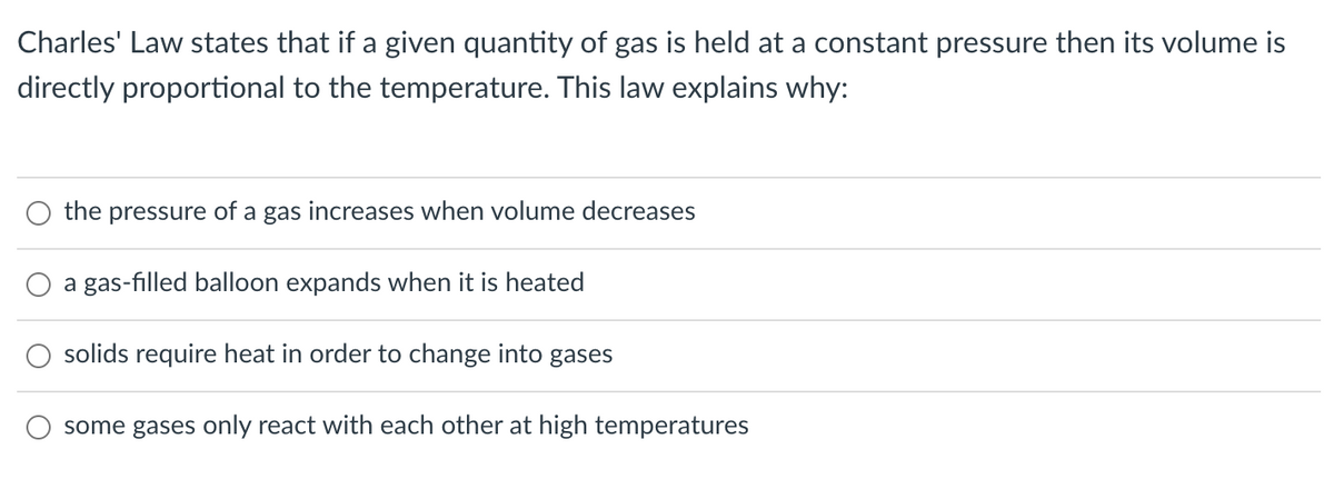 Charles' Law states that if a given quantity of gas is held at a constant pressure then its volume is
directly proportional to the temperature. This law explains why:
the pressure of a gas increases when volume decreases
a gas-filled balloon expands when it is heated
solids require heat in order to change into gases
some gases only react with each other at high temperatures

