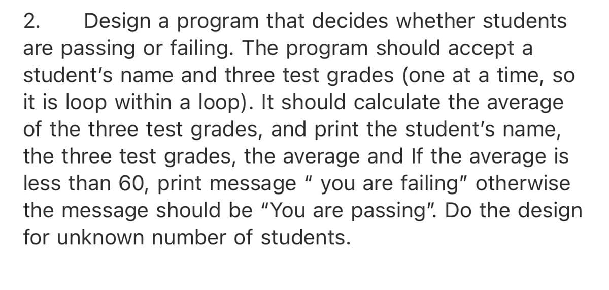 2.
Design a program that decides whether students
are passing or failing. The program should accept a
student's name and three test grades (one at a time, so
it is loop within a loop). It should calculate the average
of the three test grades, and print the student's name,
the three test grades, the average and If the average is
less than 60, print message " you are failing" otherwise
the message should be "You are passing". Do the design
for unknown number of students.
