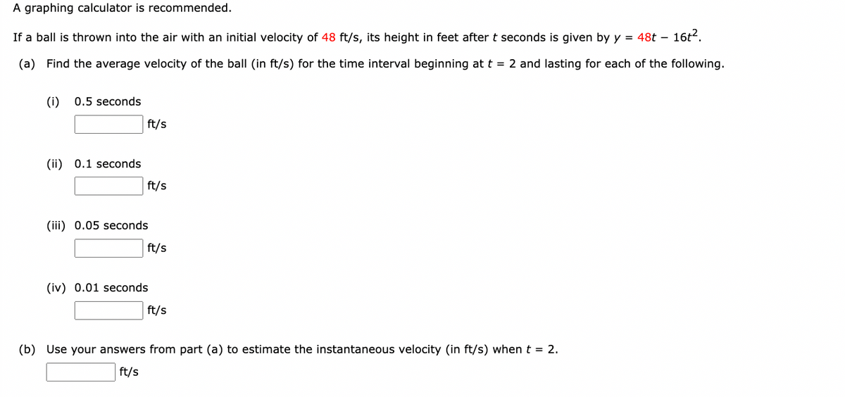 A graphing calculator is recommended.
If a ball is thrown into the air with an initial velocity of 48 ft/s, its height in feet after t seconds is given by y = 48t - 16t².
(a) Find the average velocity of the ball (in ft/s) for the time interval beginning at t = 2 and lasting for each of the following.
(i) 0.5 seconds
(ii) 0.1 seconds
ft/s
ft/s
(iii) 0.05 seconds
ft/s
(iv) 0.01 seconds
ft/s
(b) Use your answers from part (a) to estimate the instantaneous velocity (in ft/s) when t = 2.
ft/s