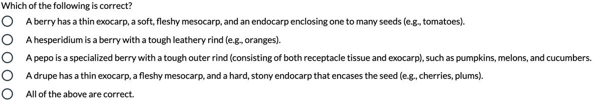 Which of the following is correct?
O A berry has a thin exocarp, a soft, fleshy mesocarp, and an endocarp enclosing one to many seeds (e.g., tomatoes).
O A hesperidium is a berry with a tough leathery rind (e.g., oranges).
O A pepo is a specialized berry with a tough outer rind (consisting of both receptacle tissue and exocarp), such as pumpkins, melons, and cucumbers.
O A drupe has a thin exocarp, a fleshy mesocarp, and a hard, stony endocarp that encases the seed (e.g., cherries, plums).
O All of the above are correct.
