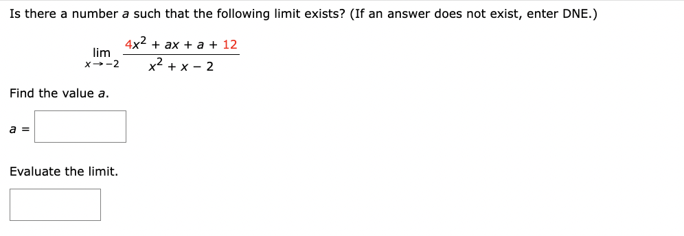 Is there a number a such that the following limit exists? (If an answer does not exist, enter DNE.)
4x² + ax + a + 12
x² + x - 2
lim
X→-2
Find the value a.
a =
Evaluate the limit.