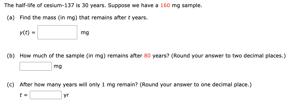 The half-life of cesium-137 is 30 years. Suppose we have a 160 mg sample.
(a) Find the mass (in mg) that remains after t years.
y(t) =
mg
(b) How much of the sample (in mg) remains after 80 years? (Round your answer to two decimal places.)
mg
(c) After how many years will only 1 mg remain? (Round your answer to one decimal place.)
t =
yr