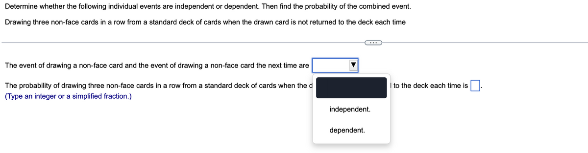 Determine whether the following individual events are independent or dependent. Then find the probability of the combined event.
Drawing three non-face cards in a row from a standard deck of cards when the drawn card is not returned to the deck each time
The event of drawing a non-face card and the event of drawing a non-face card the next time are
The probability of drawing three non-face cards in a row from a standard deck of cards when the d
(Type an integer or a simplified fraction.)
independent.
dependent.
I to the deck each time is