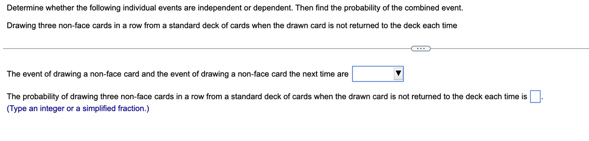 Determine whether the following individual events are independent or dependent. Then find the probability of the combined event.
Drawing three non-face cards in a row from a standard deck of cards when the drawn card is not returned to the deck each time
The event of drawing a non-face card and the event of drawing a non-face card the next time are
The probability of drawing three non-face cards in a row from a standard deck of cards when the drawn card is not returned to the deck each time is
(Type an integer or a simplified fraction.)