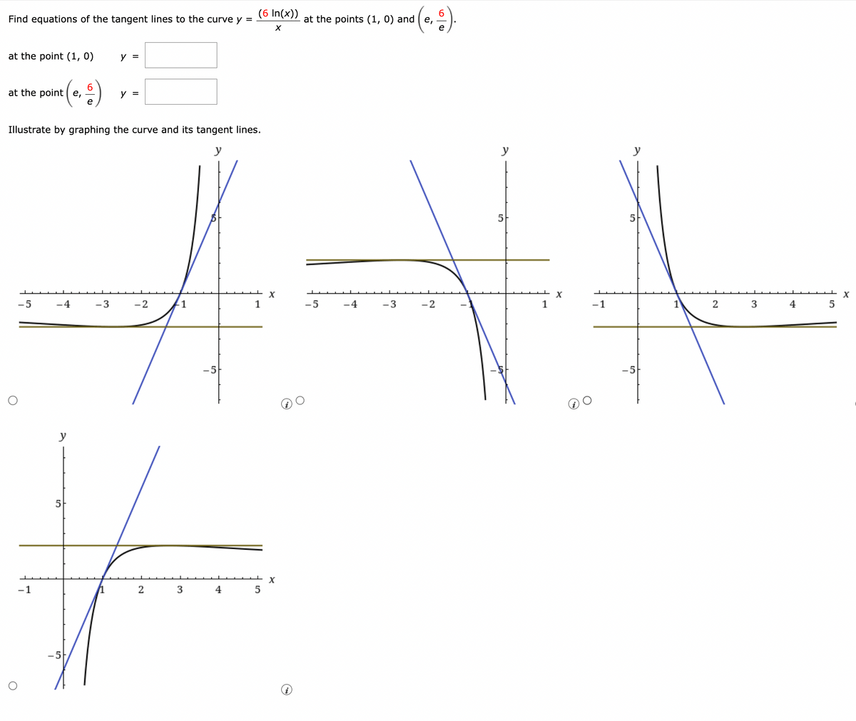 Find equations of the tangent lines to the curve y =
at the point (1, 0)
at the pointe,
O
O
-5
6
Illustrate by graphing the curve and its tangent lines.
y
-2
1
1
-5
4
V
— X
5
-1
1
2
3
4
-5H
-4
y =
-3
y =
(6 In(x))
X
X
6
at the points (1, 0) and ( e,
-5
-4
- 3
-2
5
1
X
-1
5
-5
1
2
3
4
5
X