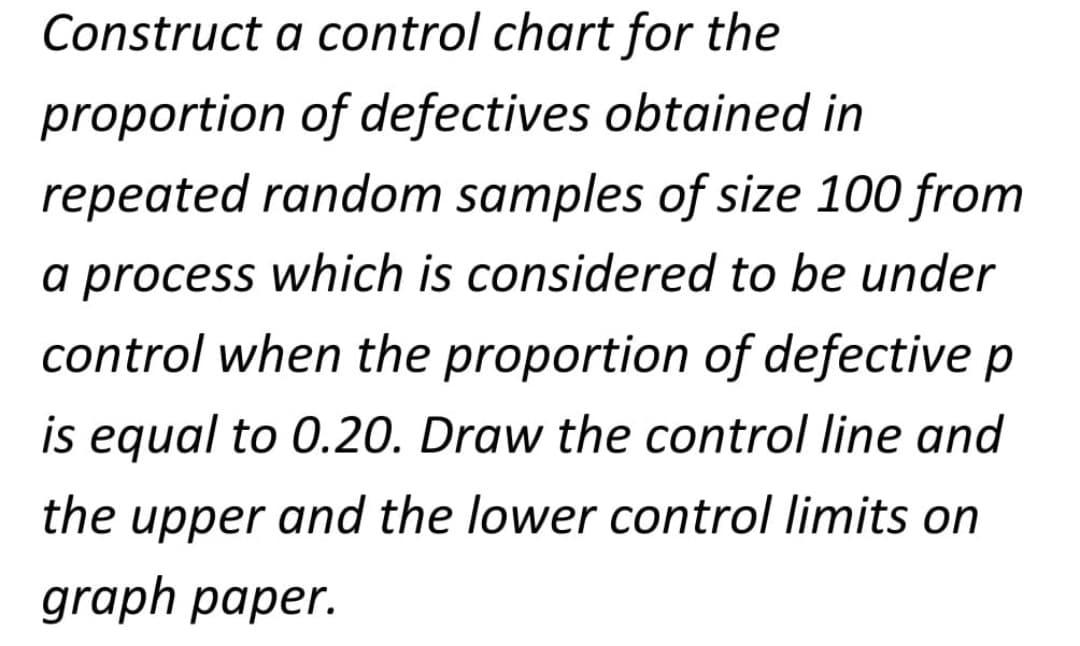 Construct a control chart for the
proportion of defectives obtained in
repeated random samples of size 100 from
a process which is considered to be under
control when the proportion of defective p
is equal to 0.20. Draw the control line and
the upper and the lower control limits on
graph paper.
