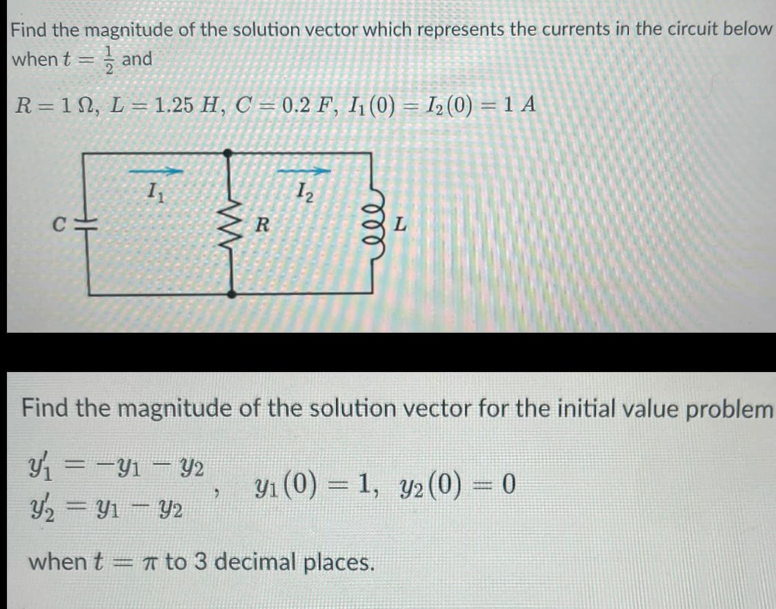 Find the magnitude of the solution vector which represents the currents in the circuit below
when t = and
R = 10, L = 1.25 H, C = 0.2 F, I₁ (0) = 1₂ (0) = 1 A
C
1₁
www
R
2
12
ell
Find the magnitude of the solution vector for the initial value problem
y₁ = −y₁ - y2
y₂ = y₁ - y2
when t = to 3 decimal places.
y₁ (0) = 1, y2 (0) = 0