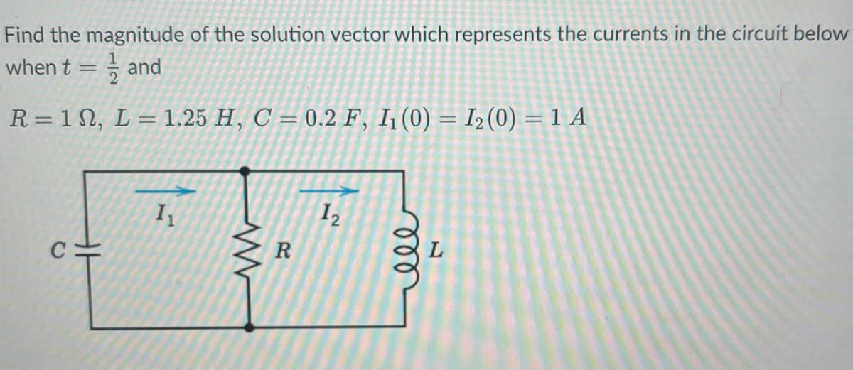 Find the magnitude of the solution vector which represents the currents in the circuit below
when t =
and
R=12, L = 1.25 H, C = 0.2 F, I₁ (0) = I₂ (0) = 1 A
I₁
www
R
1₂
мее