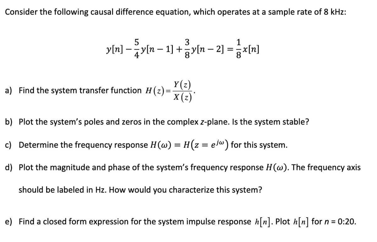 Consider the following causal difference equation, which operates at a sample rate of 8 kHz:
5
3
1
y[n] − y[n − 1] + zy[n − 2] = x[n]
²
Y(z)
X(z)*
a) Find the system transfer function H(z)=·
b) Plot the system's poles and zeros in the complex z-plane. Is the system stable?
c) Determine the frequency response H (w) = H(z = ejw) for this system.
d) Plot the magnitude and phase of the system's frequency response H(w). The frequency axis
should be labeled in Hz. How would you characterize this system?
e) Find a closed form expression for the system impulse response h[n]. Plot h[n] for n = 0:20.