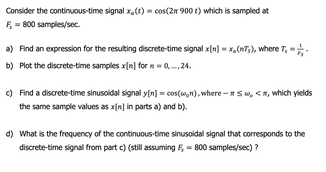 Consider the continuous-time signal xa (t) = cos(2π 900 t) which is sampled at
800 samples/sec.
FS
=
a) Find an expression for the resulting discrete-time signal x[n] = xa(nTs), where T,
=
b) Plot the discrete-time samples x[n] for n =
0,..., 24.
FS
c) Find a discrete-time sinusoidal signal y[n] = cos(won), where ≤w, <T, which yields
the same sample values as x[n] in parts a) and b).
d) What is the frequency of the continuous-time sinusoidal signal that corresponds to the
discrete-time signal from part c) (still assuming FS 800 samples/sec) ?
=