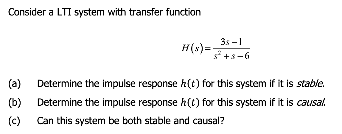 Consider a LTI system with transfer function
(a)
(b)
(c)
3s-1
H(s) = S² + S-6
Determine the impulse response h(t) for this system if it is stable.
Determine the impulse response h(t) for this system if it is causal.
Can this system be both stable and causal?