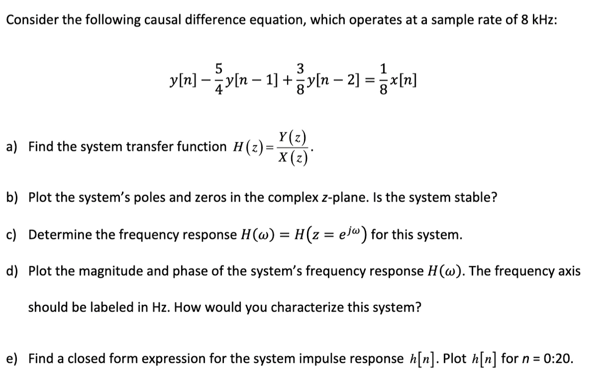 Consider the following causal difference equation, which operates at a sample rate of 8 kHz:
3
1
y[n]y[n − 1] + y[n − 2] = x[n]
a) Find the system transfer function H(z)=
Y(z)
X(z)*
.
b) Plot the system's poles and zeros in the complex z-plane. Is the system stable?
c) Determine the frequency response H(w) = H(z = ejw) for this system.
d) Plot the magnitude and phase of the system's frequency response H(w). The frequency axis
should be labeled in Hz. How would you characterize this system?
e) Find a closed form expression for the system impulse response h[n]. Plot h[n] for n = 0:20.