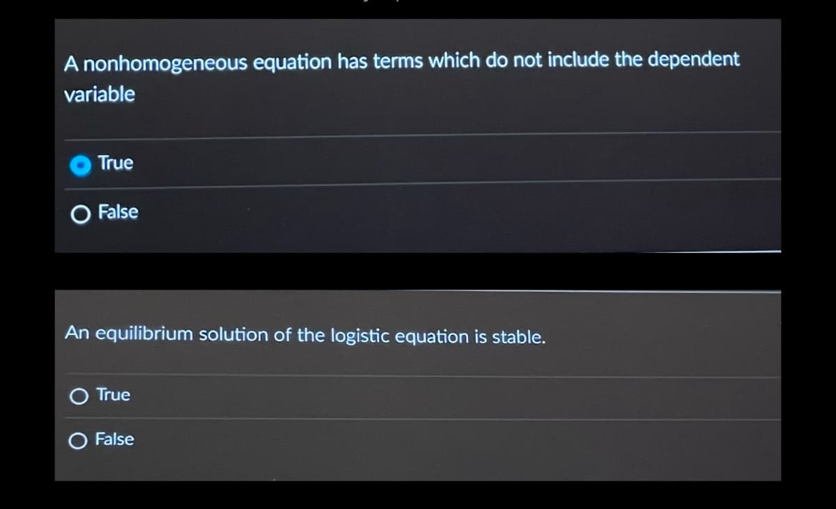 A nonhomogeneous equation has terms which do not include the dependent
variable
True
O False
An equilibrium solution of the logistic equation is stable.
True
False