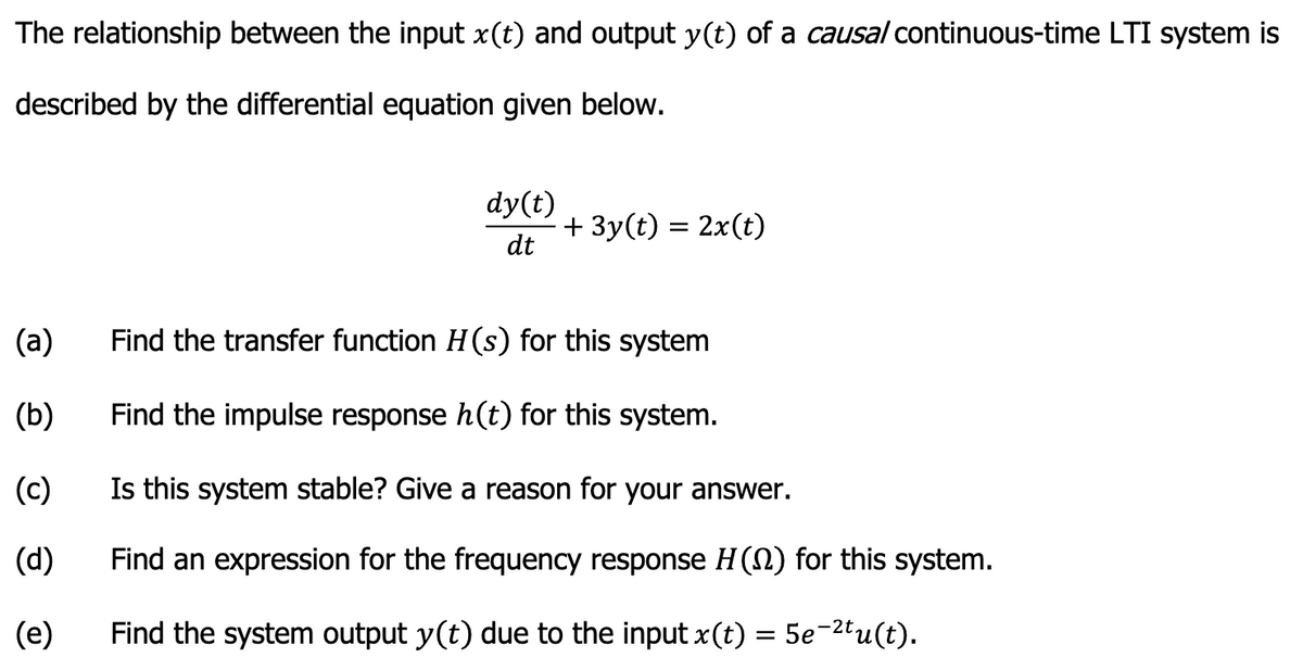 The relationship between the input x(t) and output y(t) of a causal continuous-time LTI system is
described by the differential equation given below.
(a)
(b)
(c)
(d)
(e)
dy(t)
dt
+ 3y(t) = 2x(t)
Find the transfer function H(s) for this system
Find the impulse response h(t) for this system.
Is this system stable? Give a reason for your answer.
Find an expression for the frequency response H (N) for this system.
Find the system output y(t) due to the input x(t):
=
5e-2tu(t).