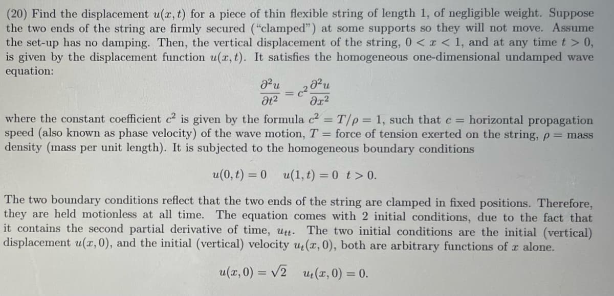 (20) Find the displacement u(x, t) for a piece of thin flexible string of length 1, of negligible weight. Suppose
the two ends of the string are firmly secured ("clamped") at some supports so they will not move. Assume
the set-up has no damping. Then, the vertical displacement of the string, 0 < x < 1, and at any time t > 0,
is given by the displacement function u(x, t). It satisfies the homogeneous one-dimensional undamped wave
equation:
J²u
Ət²
J²u
მე2
where the constant coefficient c² is given by the formula c² = T/p = 1, such that c = horizontal propagation
speed (also known as phase velocity) of the wave motion, T = force of tension exerted on the string, p= mass
density (mass per unit length). It is subjected to the homogeneous boundary conditions
u(0,t) = 0 u(1,t) = 0 t> 0.
The two boundary conditions reflect that the two ends of the string are clamped in fixed positions. Therefore,
they are held motionless at all time. The equation comes with 2 initial conditions, due to the fact that
it contains the second partial derivative of time, utt. The two initial conditions are the initial (vertical)
displacement u(x, 0), and the initial (vertical) velocity u(x, 0), both are arbitrary functions of x alone.
u(x, 0) = √2
ut(x, 0) = 0.