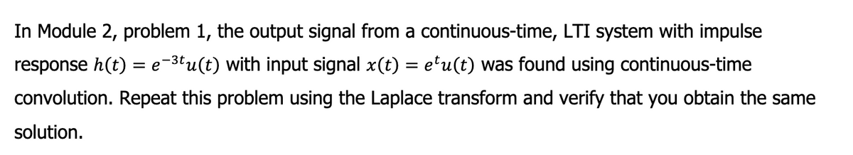 In Module 2, problem 1, the output signal from a continuous-time, LTI system with impulse
response h(t) = e-³tu(t) with input signal x(t) = e¹u(t) was found using continuous-time
convolution. Repeat this problem using the Laplace transform and verify that you obtain the same
solution.