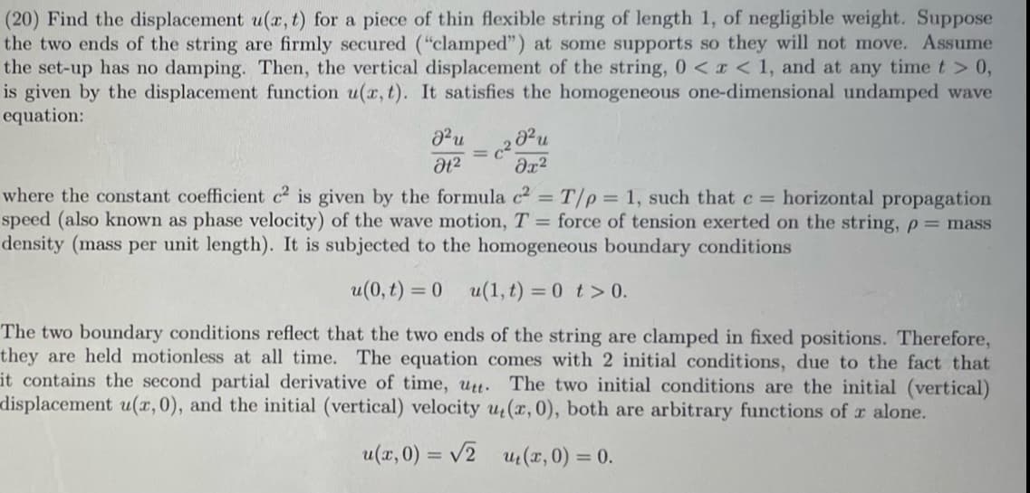 (20) Find the displacement u(x, t) for a piece of thin flexible string of length 1, of negligible weight. Suppose
the two ends of the string are firmly secured ("clamped") at some supports so they will not move. Assume
the set-up has no damping. Then, the vertical displacement of the string, 0 < x < 1, and at any time t > 0,
is given by the displacement function u(x, t). It satisfies the homogeneous one-dimensional undamped wave
equation:
მ2
მე2
where the constant coefficient c² is given by the formula c² = T/p=1, such that c = horizontal propagation
speed (also known as phase velocity) of the wave motion, T = force of tension exerted on the string, p = mass
density (mass per unit length). It is subjected to the homogeneous boundary conditions
u(0,t) = 0
u(1,t) = 0 t> 0.
The two boundary conditions reflect that the two ends of the string are clamped in fixed positions. Therefore,
they are held motionless at all time. The equation comes with 2 initial conditions, due to the fact that
it contains the second partial derivative of time, utt. The two initial conditions are the initial (vertical)
displacement u(x, 0), and the initial (vertical) velocity u(x, 0), both are arbitrary functions of x alone.
u(x, 0) = √2
u₁(x, 0) = 0.
