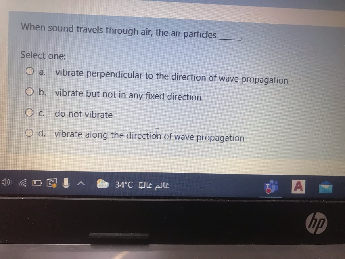 When sound travels through air, the air particles
Select one:
a.
vibrate perpendicular to the direction of wave propagation
O b. vibrate but not in any fixed direction
O c.
do not vibrate
O d. vibrate along the directioh of wave propagation
34°C Jlt pilt
A
hp
